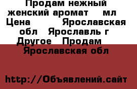 Продам нежный женский аромат 50 мл › Цена ­ 800 - Ярославская обл., Ярославль г. Другое » Продам   . Ярославская обл.
